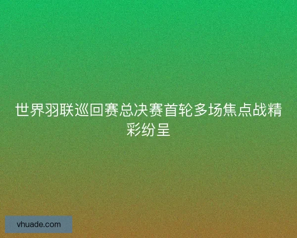 世界羽联巡回赛总决赛首轮多场焦点战精彩纷呈