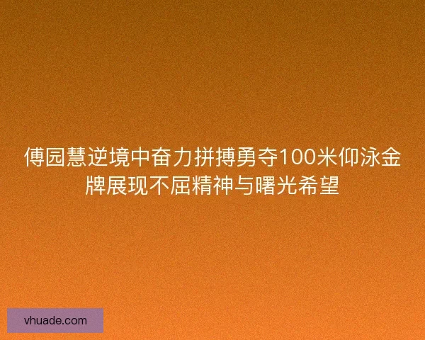 傅园慧逆境中奋力拼搏勇夺100米仰泳金牌展现不屈精神与曙光希望