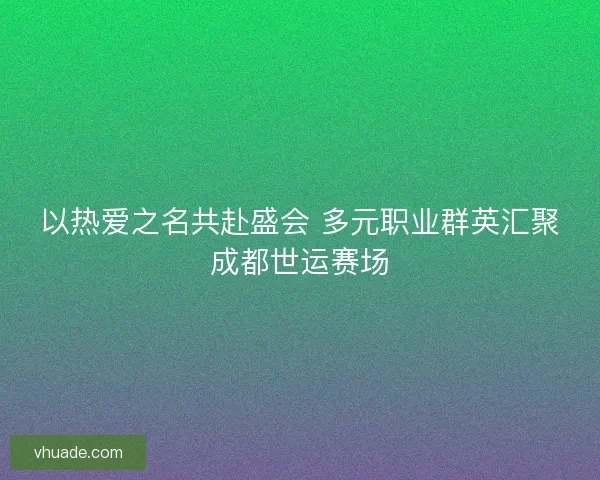 以热爱之名共赴盛会 多元职业群英汇聚成都世运赛场