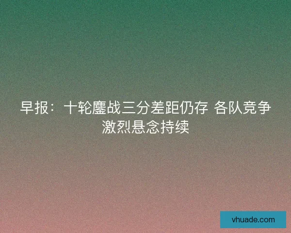早报：十轮鏖战三分差距仍存 各队竞争激烈悬念持续