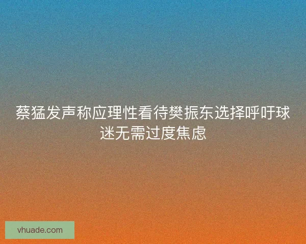 蔡猛发声称应理性看待樊振东选择呼吁球迷无需过度焦虑
