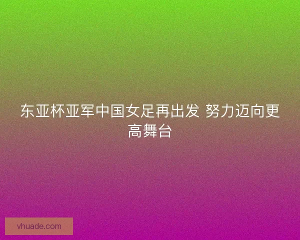 东亚杯亚军中国女足再出发 努力迈向更高舞台