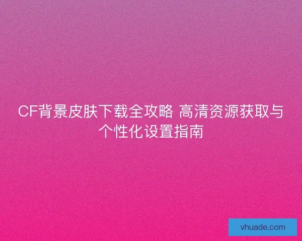 CF背景皮肤下载全攻略 高清资源获取与个性化设置指南