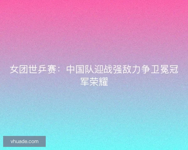 女团世乒赛：中国队迎战强敌力争卫冕冠军荣耀