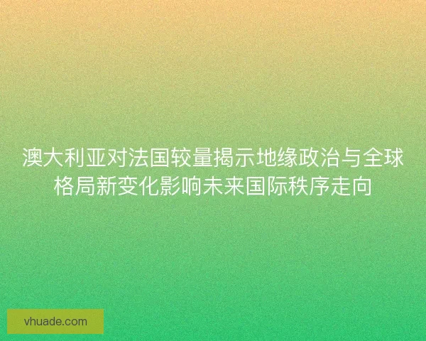 澳大利亚对法国较量揭示地缘政治与全球格局新变化影响未来国际秩序走向