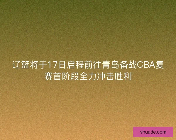 辽篮将于17日启程前往青岛备战CBA复赛首阶段全力冲击胜利