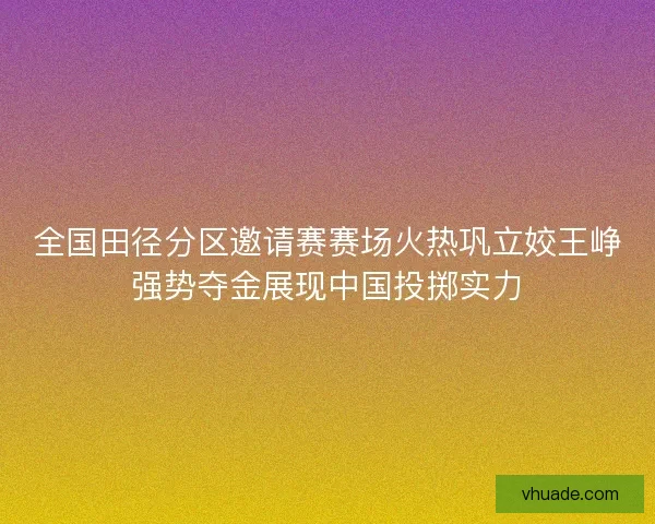 全国田径分区邀请赛赛场火热巩立姣王峥强势夺金展现中国投掷实力