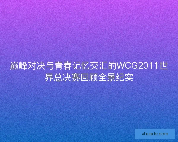 巅峰对决与青春记忆交汇的WCG2011世界总决赛回顾全景纪实