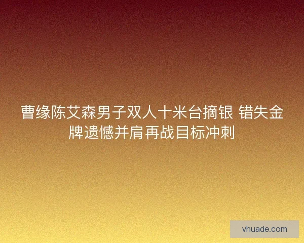 曹缘陈艾森男子双人十米台摘银 错失金牌遗憾并肩再战目标冲刺
